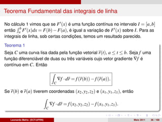 Teorema Fundamental das integrais de linha

No cálculo 1 vimos que se F (x) é uma função contínua no intervalo I = [a, b]
        b
então a F (x)dx = F(b) − F(a), é igual a variação de F (x) sobre I . Para as
integrais de linha, sob certas condições, temos um resultado parecido.

Teorema 1
Seja C uma curva lisa dada pela função vetorial r(t), a ≤ t ≤ b. Seja f uma
função diferenciável de duas ou três variáveis cujo vetor gradiente ∇f é
contínuo em C. Então


                                          ∇f · dr = f (r(b)) − f (r(a)).
                                      C

Se r(b) e r(a) tiverem coordenadas (x2 , y2 , z2 ) e (x1 , y1 , z1 ), então

                                   ∇f · dr = f (x2 , y2 , z2 ) − f (x1 , y1 , z1 ).
                               C


   Leonardo Mafra (ECT-UFRN)                                                          Maio 2011   36 / 168
 