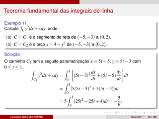 Teorema fundamental das integrais de linha

Exemplo 11
Calcule C y2 dx + xdy, onde
(a) C = C1 é o segmento de reta de (−5, −3) a (0, 2),
(b) C = C2 é o arco x = 4 − y2 de (−5, −3) a (0, 2).

Solução
O caminho C1 tem a seguite parametrização x = 5t − 5, y = 5t − 3 com
0 ≤ t ≤ 1.
                                             1                   dx            dy
                         y2 dx + xdy =               (5t − 3)2      + (5t − 5)    dt
                    C1                   0                       dt            dt
                                             1
                                    =            [5(5t − 3)2 + 5(5t − 5)]dt
                                         0
                                                 1                         5
                                    =5               (25t2 − 25t + 4)dt = − .
                                             0                             6

   Leonardo Mafra (ECT-UFRN)                                                           Maio 2011   40 / 168
 