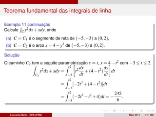 Teorema fundamental das integrais de linha

Exemplo 11 continuação
Calcule C y2 dx + xdy, onde
(a) C = C1 é o segmento de reta de (−5, −3) a (0, 2),
(b) C = C2 é o arco x = 4 − y2 de (−5, −3) a (0, 2).

Solução
O caminho C2 tem a seguite parametrização y = t, x = 4 − t2 com −3 ≤ t ≤ 2.
                                           2          dx             dy
                           y2 dx + xdy =         t2      + (4 − t2 )    dt
                      C2                   −3         dt             dt
                                            2
                                      =         [−2t3 + (4 − t2 )]dt
                                           −3
                                            2                            245
                                      =         (−2t3 − t2 + 4)dt = −        .
                                           −3                             6


   Leonardo Mafra (ECT-UFRN)                                                     Maio 2011   41 / 168
 
