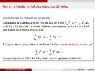 Teorema fundamental das integrais de linha


Independência do caminho de integração
O resultado do exemplo anterior nos diz que em geral C1 F · dr = C2 F · dr,
onde C1 e C2 são dois caminhos distintos com mesmos pontos incial e ﬁnal.
Mas segue do teorema anterior que

                                    ∇f · dr =        ∇f · dr.
                               C1               C2

A integral de um campo vetorial contínuo F é dita independente do caminho, se

                                     F · dr =        F · dr,
                                C1              C2

para quaisquer caminhos C1 e C2 como mesmos pontos incial e ﬁnal.



   Leonardo Mafra (ECT-UFRN)                                     Maio 2011   42 / 168
 