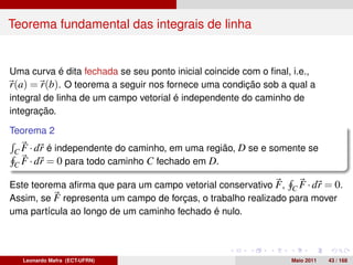 Teorema fundamental das integrais de linha


Uma curva é dita fechada se seu ponto inicial coincide com o ﬁnal, i.e.,
r(a) = r(b). O teorema a seguir nos fornece uma condição sob a qual a
integral de linha de um campo vetorial é independente do caminho de
integração.

Teorema 2

 C F · dr é independente do caminho, em uma região, D se e somente se
 C F · dr = 0 para todo caminho C fechado em D.

Este teorema aﬁrma que para um campo vetorial conservativo F , C F · dr = 0.
Assim, se F representa um campo de forças, o trabalho realizado para mover
uma partícula ao longo de um caminho fechado é nulo.




   Leonardo Mafra (ECT-UFRN)                                      Maio 2011   43 / 168
 