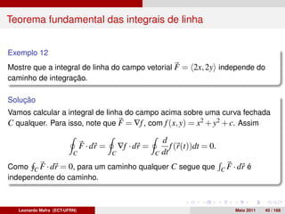Teorema fundamental das integrais de linha


Exemplo 12
Mostre que a integral de linha do campo vetorial F = 2x, 2y independe do
caminho de integração.

Solução
Vamos calcular a integral de linha do campo acima sobre uma curva fechada
C qualquer. Para isso, note que F = ∇f , com f (x, y) = x2 + y2 + c. Assim

                                                            d
                               F · dr =       ∇f · dr =        f (r(t))dt = 0.
                          C               C               C dt

Como C F · dr = 0, para um caminho qualquer C segue que C F · dr é
independente do caminho.



   Leonardo Mafra (ECT-UFRN)                                                     Maio 2011   45 / 168
 