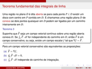 Teorema fundamental das integrais de linha

Uma região no plano D é dita aberta se para cada ponto P ∈ D existir um
disco com centro em P contida em D. E chamamos uma região plana D de
conexa se dois pontos quaisquer em D podem ser ligados por um caminho
inteiramente em D.
Teorema 3
Suponha que F seja um campo vetorial contínuo sobre uma região aberta
conexa D. Se C F · dr for independente do caminho em D, então F é um
campo conservativo, ou seja, existe um campo escalar f tal que ∇f = F .

Para um campo vetorial conservativo são equivalentes as proposições:
(a) F = ∇f ,
(b)    C F · dr   = 0,
 (c)   C F · dr   independe do caminho de integração.


   Leonardo Mafra (ECT-UFRN)                                   Maio 2011   46 / 168
 