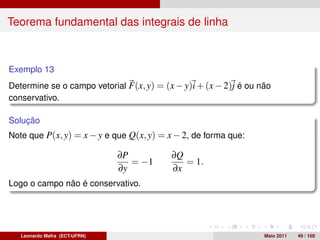 Teorema fundamental das integrais de linha



Exemplo 13
Determine se o campo vetorial F(x, y) = (x − y)i + (x − 2)j é ou não
conservativo.

Solução
Note que P(x, y) = x − y e que Q(x, y) = x − 2, de forma que:

                               ∂P         ∂Q
                                  = −1       = 1.
                               ∂y         ∂x
Logo o campo não é conservativo.




   Leonardo Mafra (ECT-UFRN)                                      Maio 2011   49 / 168
 