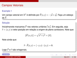 Campos Vetoriais
Exemplo 1
Um campo vetorial em R2 é deﬁnido por F(x, y) = −yi + xj. Faça um esboço
de F .

Solução
Inicialmanete marcamos F nos vetores unitários i e j. Em seguida, seja
r = x, y o vetor posição em relação a origem do plano cartesiano. Note que:

                                 F(x, y) =    x2 + y2 = r .
Note ainda que:

                               r · F(x, y) = −y, x · x, y = 0.
Logo F e r são ortogonais.

 Ver ﬁgura

   Leonardo Mafra (ECT-UFRN)                                     Maio 2011   5 / 168
 