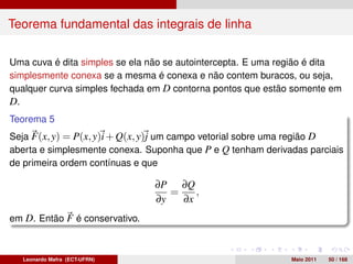 Teorema fundamental das integrais de linha

Uma cuva é dita simples se ela não se autointercepta. E uma região é dita
simplesmente conexa se a mesma é conexa e não contem buracos, ou seja,
qualquer curva simples fechada em D contorna pontos que estão somente em
D.
Teorema 5
Seja F(x, y) = P(x, y)i + Q(x, y)j um campo vetorial sobre uma região D
aberta e simplesmente conexa. Suponha que P e Q tenham derivadas parciais
de primeira ordem contínuas e que

                                ∂P ∂Q
                                   =    ,
                                ∂y   ∂x
em D. Então F é conservativo.



  Leonardo Mafra (ECT-UFRN)                                  Maio 2011   50 / 168
 