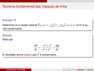 Teorema fundamental das integrais de linha



Exemplo 15
                                             −y       x
Determine se o campo vetorial F(x, y) = x2 +y2 i + x2 +y2 j, (x, y) = (0, 0) é ou
não conservativo.

Solução
Note que

                               ∂P −x2 + y2 ∂Q
                                  = 2      =    .
                               ∂y   x + y2   ∂x
O resultado acima sugere que F é conservativo.




   Leonardo Mafra (ECT-UFRN)                                           Maio 2011   54 / 168
 