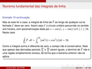 Teorema fundamental das integrais de linha


Exemplo 15 continuação
Mas se este for o caso, a integral de linha de F ao longo de qualquer curva
fechada C deve ser zero. Assim seja C o círculo unitário percorrido no sentido
anti-horário, com parametrização dada por x = cos(t), y = sin(t) e 0 ≤ t ≤ 2π.
Neste caso

                                              2π
                               F · dr =            [sin2 (t) + cos2 (t)]dt = 2π.
                           C              0
Como a integral acima é diferente de zero, o campo não é conservativo. Note
que apesar das derivadas parciais ∂P e ∂Q serem iguais, o domínio de F não é
                                   ∂y   ∂x
uma região simplesmente conexa, de forma que o teorema anterior não se
aplica.



   Leonardo Mafra (ECT-UFRN)                                                       Maio 2011   55 / 168
 