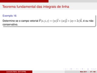 Teorema fundamental das integrais de linha

Exemplo 16
Determine se o campo vetorial F(x, y, z) = (yz)i + (xz)j + (xy + 2z)k, é ou não
conservativo.




   Leonardo Mafra (ECT-UFRN)                                       Maio 2011   57 / 168
 