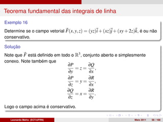 Teorema fundamental das integrais de linha
Exemplo 16
Determine se o campo vetorial F(x, y, z) = (yz)i + (xz)j + (xy + 2z)k, é ou não
conservativo.

Solução
Note que F está deﬁnido em todo o R3 , conjunto aberto e simplesmente
conexo. Note também que
                                ∂P     ∂Q
                                   =z=    ,
                                ∂y     ∂x
                                ∂P     ∂R
                                   =y=    ,
                                ∂z     ∂x
                                ∂Q     ∂R
                                   =x=    .
                                ∂z     ∂y
Logo o campo acima é conservativo.

   Leonardo Mafra (ECT-UFRN)                                       Maio 2011   58 / 168
 