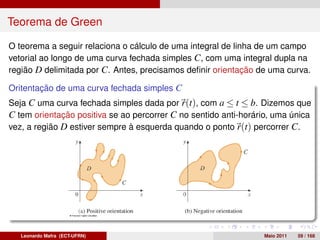 Teorema de Green

O teorema a seguir relaciona o cálculo de uma integral de linha de um campo
vetorial ao longo de uma curva fechada simples C, com uma integral dupla na
região D delimitada por C. Antes, precisamos deﬁnir orientação de uma curva.

Oritentação de uma curva fechada simples C
Seja C uma curva fechada simples dada por r(t), com a ≤ t ≤ b. Dizemos que
C tem orientação positiva se ao percorrer C no sentido anti-horário, uma única
vez, a região D estiver sempre à esquerda quando o ponto r(t) percorrer C.




   Leonardo Mafra (ECT-UFRN)                                     Maio 2011   59 / 168
 