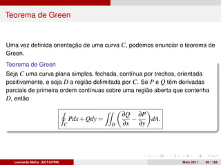 Teorema de Green


Uma vez deﬁnida orientação de uma curva C, podemos enunciar o teorema de
Green.
Teorema de Green
Seja C uma curva plana simples, fechada, contínua por trechos, orientada
positivamente, e seja D a região delimitada por C. Se P e Q têm derivadas
parciais de primeira ordem contínuas sobre uma região aberta que contenha
D, então

                                                     ∂Q ∂P
                                   Pdx + Qdy =         −   dA.
                               C                 D   ∂x ∂y




   Leonardo Mafra (ECT-UFRN)                                     Maio 2011   60 / 168
 
