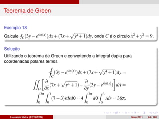 Teorema de Green

Exemplo 18
Calcule C (3y − esin(x) )dx + (7x +                    y4 + 1)dy, onde C é o círculo x2 + y2 = 9.

Solução
Utilizando o teorema de Green e convertendo a integral dupla para
coordenadas polares temos

                                            (3y − esin(x) )dx + (7x +            y4 + 1)dy =
                                        C
                               ∂                              ∂
                                  (7x +           y4 + 1) −      (3y − esin(x) ) dA =
                        D      ∂x                             ∂y
                         2π         3                              2π            3
                                        (7 − 3)rdrdθ = 4                dθ           rdr = 36π.
                        0       0                              0             0



   Leonardo Mafra (ECT-UFRN)                                                                      Maio 2011   64 / 168
 