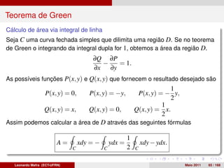 Teorema de Green
Cálculo de área via integral de linha
Seja C uma curva fechada simples que dilimita uma região D. Se no teorema
de Green o integrando da integral dupla for 1, obtemos a área da região D.
                                       ∂Q ∂P
                                         −   = 1.
                                       ∂x ∂y
As possíveis funções P(x, y) e Q(x, y) que fornecem o resultado desejado são
                                                                         1
                   P(x, y) = 0,       P(x, y) = −y,           P(x, y) = − y,
                                                                         2
                                                                       1
                   Q(x, y) = x,       Q(x, y) = 0,           Q(x, y) = x.
                                                                       2
Assim podemos calcular a área de D através das seguintes fórmulas

                                                         1
                          A=       xdy = −       ydx =           xdy − ydx.
                               C             C           2   C


   Leonardo Mafra (ECT-UFRN)                                                   Maio 2011   65 / 168
 