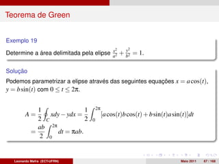Teorema de Green


Exemplo 19
                                        x2   y2
Determine a área delimitada pela elipse a2 + b2 = 1.


Solução
Podemos parametrizar a elipse através das seguintes equações x = a cos(t),
y = b sin(t) com 0 ≤ t ≤ 2π.


              1                1       2π
         A=       xdy − ydx =               [a cos(t)b cos(t) + b sin(t)a sin(t)]dt
              2 C              2   0
              ab 2π
            =        dt = πab.
               2 0


   Leonardo Mafra (ECT-UFRN)                                                 Maio 2011   67 / 168
 