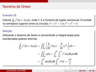 Teorema de Green

Exemplo 20
Calcule C y2 dx + 3xydy, onde C é a fronteira da região semianular D contida
no semiplano superior entre os círculos x2 + y2 = 1 e x2 + y2 = 4.

Solução
Utilizando o teorema de Green e convertendo a integral dupla para
coordenadas polares teremos

                                                   ∂         ∂
                        y3 dx + 3xydy =               (3xy) − (y2 ) dA =
                    C                         D    ∂x        ∂y
                                                              π           2
                                     =            ydA =                       r2 sin(θ)drdθ
                                              D           0           1
                                              π                   2                14
                                     =        sin(θ)dθ                r2 dr =         .
                                          0                   1                    3

   Leonardo Mafra (ECT-UFRN)                                                                  Maio 2011   69 / 168
 