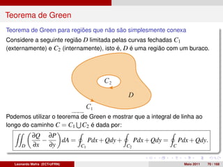 Teorema de Green
Teorema de Green para regiões que não são simplesmente conexa
Considere a seguinte região D limitada pelas curvas fechadas C1
(externamente) e C2 (internamente), isto é, D é uma região com um buraco.




Podemos utilizar o teorema de Green e mostrar que a integral de linha ao
longo do caminho C = C1 C2 é dada por:
            ∂Q ∂P
              −   dA =              Pdx + Qdy +        Pdx + Qdy =       Pdx + Qdy.
      D     ∂x ∂y              C1                 C2                 C


   Leonardo Mafra (ECT-UFRN)                                               Maio 2011   70 / 168
 