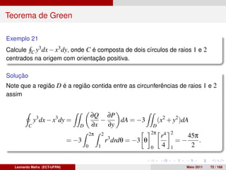 Teorema de Green

Exemplo 21
Calcule C y3 dx − x3 dy, onde C é composta de dois círculos de raios 1 e 2
centrados na origem com orientação positiva.

Solução
Note que a região D é a região contida entre as circunferências de raios 1 e 2
assim


                                          ∂Q ∂P
              y3 dx − x3 dy =               −   dA = −3                      (x2 + y2 )dA
          C                       D       ∂x ∂y                          D
                                                                        2π         2
                                          2π       2                          r4            45π
                               = −3                    r3 drdθ = −3 θ                  =−       .
                                      0        1                        0     4    1         2


   Leonardo Mafra (ECT-UFRN)                                                            Maio 2011   72 / 168
 