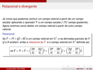 Rotacional e divergente


Já vimos que podemos contruir um campo vetorial a partir de um campo
escalar aplicando o operador ∇ a um campo escalar f (∇f campo gradiente).
Agora veremos como obeter um campo vetorial a partir de outro campo
vetorial.
Rotacional
Se F = Pi + Qj + Rk é um campo vetorial em R3 , e as derivadas parciais de P,
Q e R existem, então o rotacional de F é o campo vetorial em R3 deﬁnido por

                               ∂R ∂Q      ∂P ∂R    ∂Q ∂P
        rot F = ∇ × F =           −    i+   −   j+   −   k.
                               ∂y   ∂z    ∂z ∂x    ∂x ∂y




   Leonardo Mafra (ECT-UFRN)                                     Maio 2011   73 / 168
 