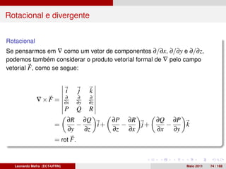 Rotacional e divergente


Rotacional
Se pensarmos em ∇ como um vetor de componentes ∂/∂x, ∂/∂y e ∂/∂z,
podemos também considerar o produto vetorial formal de ∇ pelo campo
vetorial F , como se segue:


                              i    j    k
                              ∂    ∂    ∂
             ∇×F =            ∂x   ∂y   ∂z
                              P    Q    R
                               ∂R ∂Q      ∂P ∂R    ∂Q ∂P
                       =          −    i+   −   j+   −   k
                               ∂y   ∂z    ∂z ∂x    ∂x ∂y
                       = rot F.


  Leonardo Mafra (ECT-UFRN)                                  Maio 2011   74 / 168
 