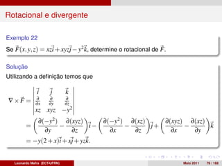 Rotacional e divergente

Exemplo 22
Se F(x, y, z) = xzi + xyzj − y2 k, determine o rotacional de F .

Solução
Utilizando a deﬁnição temos que

               i      j        k
              ∂       ∂        ∂
∇×F =         ∂x      ∂y       ∂z
              xz xyz −y2
                ∂(−y2 ) ∂(xyz)    ∂(−y2 ) ∂(xz)    ∂(xyz) ∂(xz)
         =             −       i−        −      j+       −      k
                  ∂y      ∂z        ∂x     ∂z        ∂x    ∂y
         = −y(2 + x)i + xj + yzk.


   Leonardo Mafra (ECT-UFRN)                                       Maio 2011   76 / 168
 