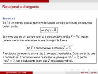 Rotacional e divergente


Teorema 1
Se f é um campo escalar que tem derivadas parciais contínuas de segunda
ordem então,
                              rot (∇f ) = 0.

Já vimos que se um campo vetorial é conservativo, então F = ∇f . Assim
podemos enunciar o teorema acima da seguinte forma

                               Se F é conservativo, então rot F = 0.

A recíproca do teorema acima não é, em geral, verdadeira. Dizemos então que
a condição (F é conservativo) é nescessária (para que rot F = 0) porém
(rot F = 0) não é sufuciente (para que F seja conservativo).



   Leonardo Mafra (ECT-UFRN)                                           Maio 2011   77 / 168
 