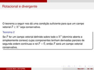 Rotacional e divergente




O teorema a seguir nos dá uma condição suﬁciente para que um campo
vetorial F ∈ R3 seja conservativo.

Teorema 2
Se F for um campo vetorial deﬁnido sobre todo o R3 (domínio aberto e
simplesmente conexo) cujas componentes tenham derivadas parciais de
segunda ordem contínuas e rot F = 0, então F será um campo vetorial
conservativo.




  Leonardo Mafra (ECT-UFRN)                                   Maio 2011   80 / 168
 