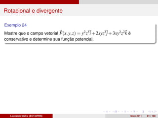 Rotacional e divergente

Exemplo 24
Mostre que o campo vetorial F(x, y, z) = y2 z3 i + 2xyz3 j + 3xy2 z2 k é
conservativo e determine sua função potencial.




   Leonardo Mafra (ECT-UFRN)                                           Maio 2011   81 / 168
 