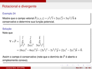Rotacional e divergente

Exemplo 24
Mostre que o campo vetorial F(x, y, z) = y2 z3 i + 2xyz3 j + 3xy2 z2 k é
conservativo e determine sua função potencial.

Solução
Note que

                        i        j       k
                        ∂       ∂        ∂
       ∇×F =           ∂x       ∂y       ∂z
                      y2 z3    2xyz3   3xy2 z2
                 = (6xyz2 − 6xyz2 )i − (3y2 z2 − 3y2 z2 )j + (2yz3 − 2yz3 )k = 0.

Assim o campo é conservativo (note que o domínio de F é aberto e
simplesmente conexo).

   Leonardo Mafra (ECT-UFRN)                                              Maio 2011   82 / 168
 
