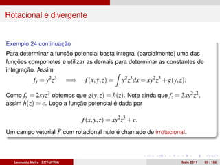 Rotacional e divergente


Exemplo 24 continuação
Para determinar a função potencial basta integral (parcialmente) uma das
funções componetes e utilizar as demais para determinar as constantes de
integração. Assim
             fx = y2 z3        =⇒    f (x, y, z) =   y2 z3 dx = xy2 z3 + g(y, z).

Como fy = 2xyz3 obtemos que g(y, z) = h(z). Note ainda que fz = 3xy2 z2 ,
assim h(z) = c. Logo a função potencial é dada por

                                    f (x, y, z) = xy2 z3 + c.
Um campo vetorial F com rotacional nulo é chamado de irrotacional.



   Leonardo Mafra (ECT-UFRN)                                                  Maio 2011   83 / 168
 