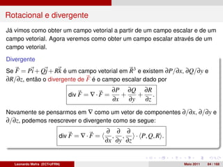 Rotacional e divergente
Já vimos como obter um campo vetorial a partir de um campo escalar e de um
campo vetorial. Agora veremos como obter um campo escalar através de um
campo vetorial.

Divergente
Se F = Pi + Qj + Rk é um campo vetorial em R3 e existem ∂P/∂x, ∂Q/∂y e
∂R/∂z, então o divergente de F é o campo escalar dado por
                                                ∂P ∂Q ∂R
                              div F = ∇ · F =     +   + .
                                                ∂x ∂y  ∂z
Novamente se pensarmos em ∇ como um vetor de componentes ∂/∂x, ∂/∂y e
∂/∂z, podemos reescrever o divergente como se segue:
                                            ∂ ∂ ∂
                          div F = ∇ · F =     , ,    · P, Q, R .
                                            ∂x ∂y ∂z


  Leonardo Mafra (ECT-UFRN)                                        Maio 2011   84 / 168
 