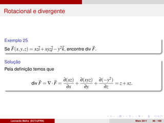 Rotacional e divergente



Exemplo 25
Se F(x, y, z) = xzi + xyzj − y2 k, encontre div F .

Solução
Pela deﬁnição temos que

                                    ∂(xz) ∂(xyz) ∂(−y2 )
                  div F = ∇ · F =        +      +        = z + xz.
                                     ∂x     ∂y     ∂z




   Leonardo Mafra (ECT-UFRN)                                         Maio 2011   86 / 168
 