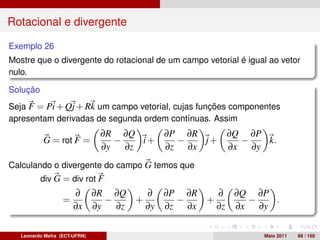 Rotacional e divergente

Exemplo 26
Mostre que o divergente do rotacional de um campo vetorial é igual ao vetor
nulo.

Solução
Seja F = Pi + Qj + Rk um campo vetorial, cujas funções componentes
apresentam derivadas de segunda ordem contínuas. Assim
                               ∂R ∂Q      ∂P ∂R    ∂Q ∂P
           G = rot F =            −    i+   −   j+   −   k.
                               ∂y   ∂z    ∂z ∂x    ∂x ∂y
Calculando o divergente do campo G temos que
          div G = div rot F
                       ∂ ∂R ∂Q      ∂ ∂P ∂R    ∂ ∂Q ∂P
                   =         −    +      −   +      −   .
                       ∂x ∂y   ∂z   ∂y ∂z ∂x   ∂z ∂x ∂y

   Leonardo Mafra (ECT-UFRN)                                     Maio 2011   88 / 168
 
