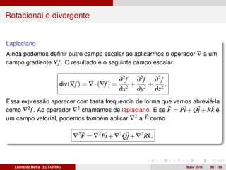 Rotacional e divergente


Laplaciano
Ainda podemos deﬁnir outro campo escalar ao aplicarmos o operador ∇ a um
campo gradiente ∇f . O resultado é o seguinte campo escalar

                                                   ∂2 f ∂2 f ∂2 f
                          div(∇f ) = ∇ · (∇f ) =       +    +     .
                                                   ∂x2 ∂y2 ∂z2
Essa expressão aperecer com tanta frequencia de forma que vamos abreviá-la
como ∇2 f . Ao operador ∇2 chamamos de laplaciano. E se F = Pi + Qj + Rk é
um campo vetorial, podemos também aplicar ∇2 a F como

                               ∇2 F = ∇2 Pi + ∇2 Qj + ∇2 Rk.



  Leonardo Mafra (ECT-UFRN)                                           Maio 2011   90 / 168
 