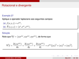 Rotacional e divergente


Exemplo 27
Aplique o operador laplaciano aos seguintes campos:
 (a) f (x, y, z) = exyz ,
 (b) F(x, y, z) = ex , exy , exyz .

Solução
Note que ∇f = yzexyz , xzexyz , xyexyz , de forma que


               ∂(yzexyz ) ∂(xzexyz ) ∂(xyexyz )
     ∇2 f =              +          +           = exyz [(yz)2 + (xz)2 + (xy)2 ].
                  ∂x         ∂y         ∂z



   Leonardo Mafra (ECT-UFRN)                                           Maio 2011   92 / 168
 