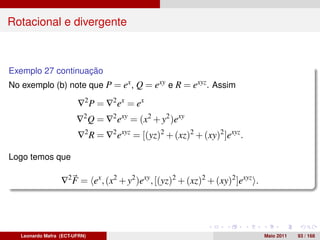 Rotacional e divergente



Exemplo 27 continuação
No exemplo (b) note que P = ex , Q = exy e R = exyz . Assim

                        ∇2 P = ∇2 ex = ex
                        ∇2 Q = ∇2 exy = (x2 + y2 )exy
                        ∇2 R = ∇2 exyz = [(yz)2 + (xz)2 + (xy)2 ]exyz .

Logo temos que

                  ∇2 F = ex , (x2 + y2 )exy , [(yz)2 + (xz)2 + (xy)2 ]exyz .




   Leonardo Mafra (ECT-UFRN)                                                   Maio 2011   93 / 168
 