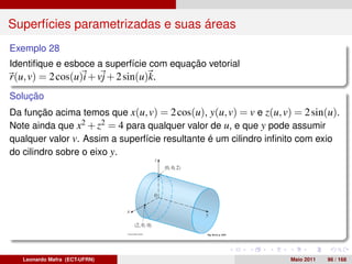 Superfícies parametrizadas e suas áreas
Exemplo 28
Identiﬁque e esboce a superfície com equação vetorial
r(u, v) = 2 cos(u)i + vj + 2 sin(u)k.
Solução
Da função acima temos que x(u, v) = 2 cos(u), y(u, v) = v e z(u, v) = 2 sin(u).
Note ainda que x2 + z2 = 4 para qualquer valor de u, e que y pode assumir
qualquer valor v. Assim a superfície resultante é um cilindro inﬁnito com exio
do cilindro sobre o eixo y.




   Leonardo Mafra (ECT-UFRN)                                       Maio 2011   96 / 168
 