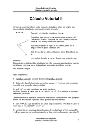 Cálculo Vetorial II
No texto a seguir,os vetores serão indicados através de letras em negrito e os
seus módulos, através das mesmas letras sem o negrito.
Exemplo: u indicará o módulo do vetor u.
Considere dois vetores u e v pertencentes ao espaço R3
.
Define-se o Produto Vetorial u x v como sendo um terceiro
vetor w, com as seguintes características:
a) o módulo de w é w = |u x v| = u.v.senß, onde ß é o
ângulo formado pelos vetores u e v.
b) a direção de w é perpendicular ao plano dos vetores u e
v.
c) o sentido do vetor w = u x v é dado pela regra da mão
esquerda:
Dispondo-se os dedos médio e indicador da mão esquerda, apontando no mesmo
sentido dos vetores u e v, o dedo polegar apontará o sentido do vetor w.
Veja a figura a seguir:
Notas importantes:
1 – o produto vetorial é também denominado produto externo.
2 – do item (c) da definição dada, conclui-se que uxv = -(vxu), ou seja, o produto
vetorial é uma operação não comutativa.
3 – se ß = 0º, ou seja, os vetores u e v são paralelos,
o módulo do vetor w = uxv será w = u.v.sen 0º = u.v.0 = 0 e, portanto, o vetor w =
uxv será o vetor nulo.
Observe então que o produto vetorial de dois vetores pode ser nulo, sem que pelo
menos um dos vetores seja nulo; basta que eles sejam paralelos.
4 – se ß = 90º, ou seja, os vetores u e v são perpendiculares, o módulo do vetor w
= uxv será w = u.v.sen90º = u.v.1 = u.v
5 – Lembrando dos vetores unitários(ou seja, de módulo igual a 1) do espaço R3
,
i,j e k, os quais são perpendiculares entre si dois a dois, e, baseados nas notas (3)
10
Curso Prático & Objetivo
Direitos Autorais Reservados
Curso Prático & Objetivo
Direitos Autorais Reservados
Curso Prático & Objetivo
Direitos Autorais Reservados
 