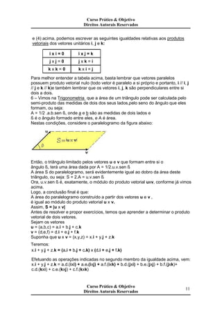 e (4) acima, podemos escrever as seguintes igualdades relativas aos produtos
vetoriais dos vetores unitários i, j e k:
i x i = 0 i x j = k
j x j = 0 j x k = i
k x k = 0 k x i = j
Para melhor entender a tabela acima, basta lembrar que vetores paralelos
possuem produto vetorial nulo (todo vetor é paralelo a si próprio e portanto, i // i, j
// j e k // k)e também lembrar que os vetores i, j, k são perpendiculares entre si
dois a dois.
6 – Vimos na Trigonometria que a área de um triângulo pode ser calculada pelo
semi-produto das medidas de dois dos seus lados,pelo seno do ângulo que eles
formam, ou seja:
A = 1/2 .a.b.sen ß, onde a e b são as medidas de dois lados e
ß é o ângulo formado entre eles, e A é área.
Nestas condições, considere o paralelogramo da figura abaixo:
Então, o triângulo limitado pelos vetores u e v que formam entre si o
ângulo ß, terá uma área dada por A = 1/2.u.v.sen ß
A área S do paralelogramo, será evidentemente igual ao dobro da área deste
triângulo, ou seja: S = 2.A = u.v.sen ß
Ora, u.v.sen ß é, exatamente, o módulo do produto vetorial uxv, conforme já vimos
acima.
Logo, a conclusão final é que:
A área do paralelogramo construído a partir dos vetores u e v ,
é igual ao módulo do produto vetorial u x v.
Assim, S = |u x v|
Antes de resolver e propor exercícios, temos que aprender a determinar o produto
vetorial de dois vetores.
Sejam os vetores
u = (a,b,c) = a.i + b.j + c.k
v = (d,e,f) = d.i + e.j + f.k
Suponha que u x v = (x,y,z) = x.i + y.j + z.k
Teremos:
x.i + y.j + z.k = (a.i + b.j + c.k) x (d.i + e.j + f.k)
Efetuando as operações indicadas no segundo membro da igualdade acima, vem:
x.i + y.j + z.k = a.d.(ixi) + a.e.(ixj) + a.f.(ixk) + b.d.(jxi) + b.e.(jxj) + b.f.(jxk)+
c.d.(kxi) + c.e.(kxj) + c.f.(kxk)
Curso Prático & Objetivo
Direitos Autorais Reservados
11
Curso Prático & Objetivo
Direitos Autorais Reservados
Curso Prático & Objetivo
Direitos Autorais Reservados
 