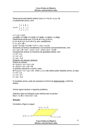 Observando pela tabela anterior que i x i = k x k = j x j = 0,
e substituindo acima, vem:
x. i + y.j + z.k =
a.e.(ixj) + a.f.(ixk) + b.d.(jxi) + b.f.(jxk)+ c.d.(kxi)+ c.e.(kxj).
Observando ainda que: i x j = k, k x i = j, j x k = i,
j x i = -k, k x j = -i e i x k = -j, vem, substituindo:
x . i + y.j + z.k =
a.e.k + a.f.(-j) + b.d.(-k) + b.f.i + c.d.j + c.e.(-i).
Somando os termos semelhantes e arrumando convenientemente, vem:
x.i + y.j + z.k = (b.f – c.e).i + (c.d – a.f).j + (a.e – b.d).k
Comparando ambos os membros da igualdade obtida, vem:
x = b.f - c.e
y = c.d – a.f
z = a.e – b.d
Portanto, em resumo, teremos:
Dados os vetores
u = (a,b,c) = a.i + b.j + c.k
v = (d,e,f) = d.i + e.j + f.k
O produto vetorial u x v será o vetor
w = (x,y,z) = x.i + y.j + z.k , onde x, y e z são dados pelas relações acima, ou seja:
x = b.f - c.e
y = c.d – a.f
z = a.e – b.d
O resultado acima, pode ser expresso na forma de determinante, conforme
abaixo:
Vamos agora resolver o seguinte problema:
Calcule a área do triângulo cujos vértices são os pontos
A(2,1,-1), B(1,-1,0) e C(-1,1,2).
Solução:
Considere a figura a seguir:
Curso Prático & Objetivo
Direitos Autorais Reservados
Curso Prático & Objetivo
Direitos Autorais Reservados
Curso Prático & Objetivo
Direitos Autorais Reservados
12
 