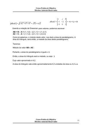 Usando a notação de Grassman para vetores, podemos escrever:
AB = B – A = (1,-1,0) – (2,1,-1) = (-1,-2,1)
AC = C – A = (-1,1,2) – (2,1,-1) = (-3,0,3)
Como já sabemos, o módulo deste vetor, nos dará a área do paralelogramo. A
área do triângulo, será então, a metade da área deste paralelogramo.
Teremos:
Módulo do vetor AB x AC :
Portanto, a área do paralelogramo é igual a 6
Então, a área do triângulo será a metade, ou seja: 3
Cujo valor aproximado é 4,2.
A área do triângulo vale então aproximadamente 4,2 unidades de área ou 4,2 u.a.
Curso Prático & Objetivo
Direitos Autorais Reservados
Curso Prático & Objetivo
Direitos Autorais Reservados
Curso Prático & Objetivo
Direitos Autorais Reservados
13
 