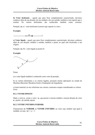 b) Vetor deslizante - aquele que para ficar completamente caracterizado, devemos
conhecer além da sua direção, do seu módulo e do seu sentido, também a reta suporte que o
contém. Os vetores deslizantes são conhecidos também como cursores.
Notação: (u, r) - vetor deslizante (cursor) cujo suporte é a reta r.
Exemplo:
c) Vetor ligado - aquele que para ficar completamente caracterizado, devemos conhecer
além da sua direção, módulo e sentido, também o ponto no qual está localizado a sua
origem.
Notação: (u, O) - vetor ligado ao ponto O.
Exemplo:
Notas:
a) o vetor ligado também é conhecido como vetor de posição;
b) os vetores deslizantes e os vetores ligados, possuem muitas aplicações no estudo de
Mecânica Racional, Mecânica Geral e Graduações de Engenharia;
c) neste material, ao nos referirmos aos vetores, estaremos sempre considerando os vetores
livres
01.1. VETOR OPOSTO
Dado o vetor u , existe o vetor - u , que possui o mesmo módulo e mesma direção do vetor
u , porém , de sentido oposto.
01.2. VETOR UNITÁRIO (VERSOR)
Chamaremos de VERSOR ou VETOR UNITÁRIO, ao vetor cujo módulo seja igual à
unidade, ou seja: | u | = u = 1.
Curso Prático & Objetivo
Direitos Autorais Reservados
02Curso Prático & Objetivo
Direitos Autorais Reservados
 