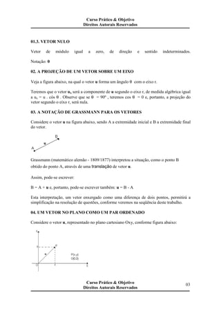 01.3. VETOR NULO
Vetor de módulo igual a zero, de direção e sentido indeterminados.
Notação: 0
02. A PROJEÇÃO DE UM VETOR SOBRE UM EIXO
Veja a figura abaixo, na qual o vetor u forma um ângulo θ com o eixo r.
Teremos que o vetor ux será a componente de u segundo o eixo r, de medida algébrica igual
a ux = u . cós θ . Observe que se θ = 90º , teremos cos θ = 0 e, portanto, a projeção do
vetor segundo o eixo r, será nula.
03. A NOTAÇÃO DE GRASSMANN PARA OS VETORES
Considere o vetor u na figura abaixo, sendo A a extremidade inicial e B a extremidade final
do vetor.
Grassmann (matemático alemão - 1809/1877) interpretou a situação, como o ponto B
obtido do ponto A, através de uma translação de vetor u.
Assim, pode-se escrever:
B = A + u e, portanto, pode-se escrever também: u = B - A
Esta interpretação, um vetor enxergado como uma diferença de dois pontos, permitirá a
simplificação na resolução de questões, conforme veremos na seqüência deste trabalho.
04. UM VETOR NO PLANO COMO UM PAR ORDENADO
Considere o vetor u, representado no plano cartesiano Oxy, conforme figura abaixo:
Curso Prático & Objetivo
Direitos Autorais Reservados
03Curso Prático & Objetivo
Direitos Autorais Reservados
 