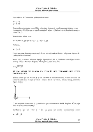 Pela notação de Grassmann, poderemos escrever:
P = O + u
u = P - O
Se considerarmos que o ponto O é a origem do sistema de coordenadas cartesianas e, por
conseguinte, O(0, 0) e que as coordenadas de P sejam x (abcissa) e y (ordenada), teremos o
ponto P(x,y).
Substituindo acima, vem:
u = P - O = (x, y) - (0, 0) = (x - , y - 0 ) = (x, y).
Portanto,
u = (x, y)
Logo, o vetor u, fica expresso através de um par ordenado, referido à origem do sistema de
coordenadas cartesianas.
Neste caso, o módulo do vetor u (aqui representado por u , conforme convenção adotada
acima), sendo a distância do ponto P à origem O, será dado por:
05. UM VETOR NO PLANO, EM FUNÇÃO DOS VERSORES DOS EIXOS
COORDENADOS
Vimos acima que um VERSOR é um VETOR de módulo unitário. Vamos associar um
versor a cada eixo, ou seja: o versor i no eixo dos x e o versor j no eixo dos y, conforme
figura abaixo:
O par ordenado de versores (i, j) constitui o que chamamos de BASE do plano R2
, ou seja,
base do plano cartesiano Oxy.
Verifica-se que um vetor u = (x, y), pode ser escrito univocamente como:
u = x.i + y.j
Curso Prático & Objetivo
Direitos Autorais Reservados
04Curso Prático & Objetivo
Direitos Autorais Reservados
 