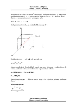 Analogamente, se em vez do plano R2
, estivéssemos trabalhando no espaço R3
, poderíamos
considerar os versores i, j e k , respectivamente dos eixos Ox, Oy e Oz , conforme figura
abaixo, e a representação do vetor u, no espaço seria:
u = (x, y, z) = x.i + y.j + z.k
Analogamente, o terno (i, j, k) , será a BASE do espaço R3
.
O módulo do vetor u = x.i + y.j + z.k será dado por:
A demonstração desta fórmula é fácil, quando soubermos determinar o produto interno de
vetores, conforme você mesmo confirmará na seqüência deste trabalho.
06. OPERAÇÕES COM VETORES
06.1. ADIÇÃO
Dados dois vetores u e v , define-se o vetor soma u + v , conforme indicado nas figuras
abaixo.
Regra do Triângulo
Curso Prático & Objetivo
Direitos Autorais Reservados
Curso Prático & Objetivo
Direitos Autorais Reservados
 