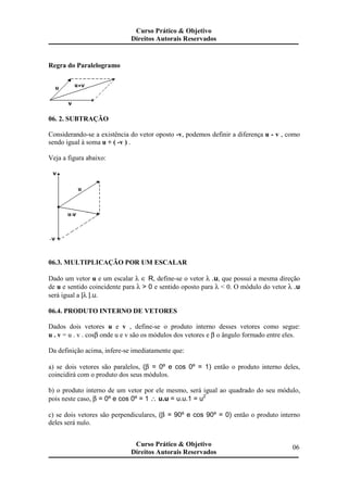 Regra do Paralelogramo
06. 2. SUBTRAÇÃO
Considerando-se a existência do vetor oposto -v, podemos definir a diferença u - v , como
sendo igual à soma u + ( -v ) .
Veja a figura abaixo:
06.3. MULTIPLICAÇÃO POR UM ESCALAR
Dado um vetor u e um escalar λ ∈ R, define-se o vetor λ .u, que possui a mesma direção
de u e sentido coincidente para λ > 0 e sentido oposto para λ < 0. O módulo do vetor λ .u
será igual a |λ |.u.
06.4. PRODUTO INTERNO DE VETORES
Dados dois vetores u e v , define-se o produto interno desses vetores como segue:
u . v = u . v . cosβ onde u e v são os módulos dos vetores e β o ângulo formado entre eles.
Da definição acima, infere-se imediatamente que:
a) se dois vetores são paralelos, (β = 0º e cos 0º = 1) então o produto interno deles,
coincidirá com o produto dos seus módulos.
b) o produto interno de um vetor por ele mesmo, será igual ao quadrado do seu módulo,
pois neste caso, β = 0º e cos 0º = 1 ∴ u.u = u.u.1 = u2
c) se dois vetores são perpendiculares, (β = 90º e cos 90º = 0) então o produto interno
deles será nulo.
Curso Prático & Objetivo
Direitos Autorais Reservados
06Curso Prático & Objetivo
Direitos Autorais Reservados
 
