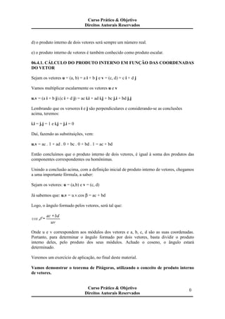 d) o produto interno de dois vetores será sempre um número real.
e) o produto interno de vetores é também conhecido como produto escalar.
06.4.1. CÁLCULO DO PRODUTO INTERNO EM FUNÇÃO DAS COORDENADAS
DO VETOR
Sejam os vetores u = (a, b) = a i + b j e v = (c, d) = c i + d j
Vamos multiplicar escalarmente os vetores u e v
u.v = (a i + b j).(c i + d j) = ac i.i + ad i.j + bc j.i + bd j.j
Lembrando que os versores i e j são perpendiculares e considerando-se as conclusões
acima, teremos:
i.i = j.j = 1 e i.j = j.i = 0
Daí, fazendo as substituições, vem:
u.v = ac . 1 + ad . 0 + bc . 0 + bd . 1 = ac + bd
Então concluímos que o produto interno de dois vetores, é igual à soma dos produtos das
componentes correspondentes ou homônimas.
Unindo a conclusão acima, com a definição inicial de produto interno de vetores, chegamos
a uma importante fórmula, a saber:
Sejam os vetores: u = (a,b) e v = (c, d)
Já sabemos que: u.v = u.v.cos β = ac + bd
Logo, o ângulo formado pelos vetores, será tal que:
Onde u e v correspondem aos módulos dos vetores e a, b, c, d são as suas coordenadas.
Portanto, para determinar o ângulo formado por dois vetores, basta dividir o produto
interno deles, pelo produto dos seus módulos. Achado o coseno, o ângulo estará
determinado.
Veremos um exercício de aplicação, no final deste material.
Vamos demonstrar o teorema de Pitágoras, utilizando o conceito de produto interno
de vetores.
Curso Prático & Objetivo
Direitos Autorais Reservados
0Curso Prático & Objetivo
Direitos Autorais Reservados
 