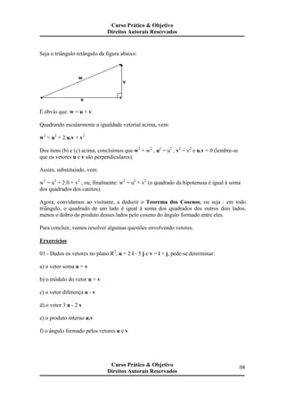 Seja o triângulo retângulo da figura abaixo:
É óbvio que: w = u + v
Quadrando escalarmente a igualdade vetorial acima, vem:
w2
= u2
+ 2.u.v + v2
Dos itens (b) e (c) acima, concluímos que w2
= w2
, u2
= u2
, v2
= v2
e u.v = 0 (lembre-se
que os vetores u e v são perpendiculares).
Assim, substituindo, vem:
w2
= u2
+ 2.0 + v2
, ou, finalmente: w2
= u2
+ v2
(o quadrado da hipotenusa é igual à soma
dos quadrados dos catetos).
Agora, convidamos ao visitante, a deduzir o Teorema dos Cosenos, ou seja : em todo
triângulo, o quadrado de um lado é igual à soma dos quadrados dos outros dois lados,
menos o dobro do produto desses lados pelo coseno do ângulo formado entre eles.
Para concluir, vamos resolver algumas questões envolvendo vetores.
Erxercícios
01 - Dados os vetores no plano R2
, u = 2 i - 5 j e v = i + j, pede-se determinar:
a) o vetor soma u + v
b) o módulo do vetor u + v
c) o vetor diferença u - v
d) o vetor 3 u - 2 v
e) o produto interno u.v
f) o ângulo formado pelos vetores u e v
Curso Prático & Objetivo
Direitos Autorais Reservados
08Curso Prático & Objetivo
Direitos Autorais Reservados
 