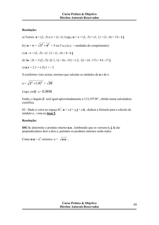 Resolução:
a) Temos: u = (2, -5) e v = (1, 1). Logo, u + v = (2, -5) + (1, 1) = (3, -4) = 3 i - 4 j
b) | u + v| = 43 22
+ = 5 ou 5 u.c (u.c. = unidades de comprimento).
c) u - v = (2, -5) - (1, 1) = (1, -6) = i - 6 j
d) 3u - 2v = 3.(2, -5) -2( 1, 1) = (6, -15) + (-2, -2) = (4, -17) = 4 i - 17 j
e) u.v = 2.1 + (-5).1 = - 3
f) conforme visto acima, teremos que calcular os módulos de u e de v.
u = ( )5-2
22
+ = 29
Logo, cosβ ≅ - 0,3939
Então, o ângulo β será igual aproximadamente a 113,19738º , obtido numa calculadora
científica.
02 - Dado o vetor no espaço R3
, u = x.i + y.j + z.k , deduza a fórmula para o cálculo do
módulo u , vista no item 5.
Resolução:
DICA: determine o produto interno u.u , lembrando que os versores i, j, k são
perpendiculares dois a dois e, portanto os produtos internos serão nulos.
Como u.u = u2
, teremos: u = u.u .
Curso Prático & Objetivo
Direitos Autorais Reservados
09Curso Prático & Objetivo
Direitos Autorais Reservados
 