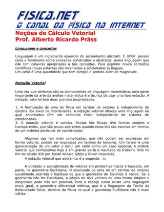 Noções de Cálculo Vetorial
Prof. Alberto Ricardo Präss
Linguagem e conceitos
Linguagem é um ingrediente essencial do pensamento abstrato. É difícil pensar
clara e facilmente sobre conceitos sofisticados e abstratos, numa linguagem que
não tem palavras apropriadas a tais conceitos. Para exprimir novos conceitos
científicos novas palavras são inventadas e adicionadas às línguas.
Um vetor é uma quantidade que tem direção e sentido além de magnitude.
Notação Vetorial
Uma vez que símbolos são os componentes da linguagem matemática, uma parte
importante da arte da análise matemática é a técnica de usar uma boa notação. A
notação vetorial tem duas grandes propriedades:
1. A formulação de uma lei física em termos de vetores é independente da
escolha dos eixos de coordenadas. A notação vetorial oferece uma linguagem na
qual enunciados têm um conteúdo físico independente do sistema de
coordenadas.
2. A notação vetorial é concisa. Muitas leis físicas têm formas simples e
transparentes, que são pouco aparentes quando estas leis são escritas em termos
de um sistema particular de coordenadas.
Algumas das leis mais complicadas, que não podem ser expressas em
forma vetorial, podem ser expressas em termos de tensores. Um tensor é uma
generalização de um vetor e inclui um vetor como um caso especial. A análise
vetorial que conhecemos hoje é em grande parte o resultado do trabalho feito no
fim do século XIX por Josiah Willard Gibbs e Oliver Heaviside.
A notação vetorial que adotamos é a seguinte:
r
A.
A utilidade e aplicabilidade de vetores em problemas físicos é baseada, em
parte, na geometria Euclidiana. O enunciado de uma lei em termos de vetores
usualmente acarreta a hipótese de que a geometria de Euclides é válida. Se a
geometria não for Euclidiana, a adição de dois vetores de uma forma simples e
inequívoca pode não ser possível. Para o espaço curvo existe uma linguagem
mais geral, a geometria diferencial métrica, que é a linguagem da Teoria da
Relatividade Geral, domínio da Física no qual a geometria Euclidiana não é mais
válida.
 